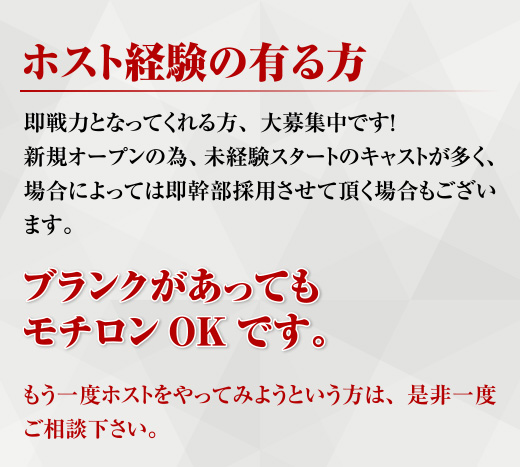 ホスト経験の有る方 即戦力となってくれる方、大募集です!　新規オープンの為、未経験スタートのキャストが多く場合によっては即幹部採用させて頂く場合もございます。　ブランクがあってもモチロンOKです!　もう一度ホストをやってみようという方は是非一度ご相談下さい。