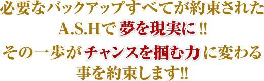 必要なバックアップすべてが約束されたASHで夢を現実に!! その一歩がチャンスを掴む力に変わる事を約束します!!