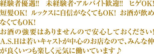 経験者優遇!! 未経験者・アルバイト歓迎!! ヒゲOK!! 短髪OK!! ルックスに自信がなくてもOK!! お酒が飲めなくてもOK!! お酒の強要はありませんので安心してください! ASHは若いキャストが中心のお店なので、みんな仲が良くいつも楽しく元気に働いています♪