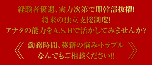 経験者優遇、実力次第で即幹部抜擢! 将来の独立支援制度! アナタの能力をASHで活かしてみませんか? 勤務時間、移籍の悩み・トラブル、なんでもご相談ください!!