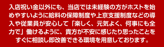 入店祝い金以外にも、当店では未経験の方がホストを始めやすいように給料の保障制度や上京支援制度の導入や、従業員全員が安心して「楽しく、元気良く、何事にも全力で」働けるように、貴方が不安に感じたり思ったことをすぐに相談し即解決できる環境を用意しております。